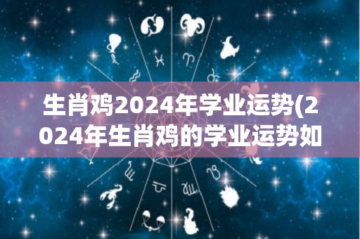 生肖鸡2024年学业运势(2024年生肖鸡的学业运势如何？)