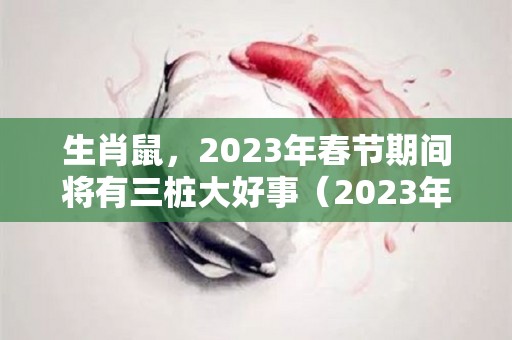 生肖鼠，2023年春节期间将有三桩大好事（2023年生肖鼠运势大全）