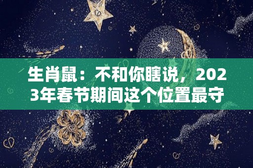 生肖鼠：不和你瞎说，2023年春节期间这个位置最守财（属鼠2023年运势及运程2022年属鼠人的全年每月运势）