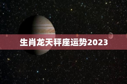 生肖龙天秤座运势2023