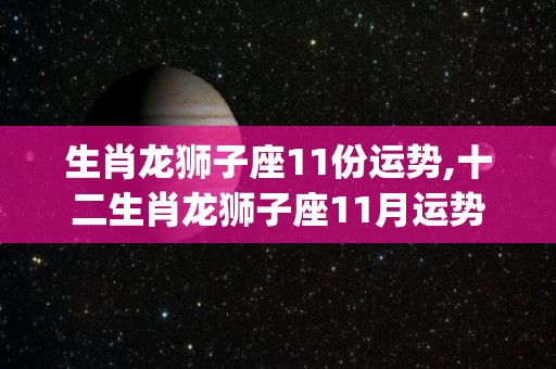 生肖龙狮子座11份运势,十二生肖龙狮子座11月运势:☆☆☆☆爱情运:☆☆☆☆金钱运:[需手动填充]