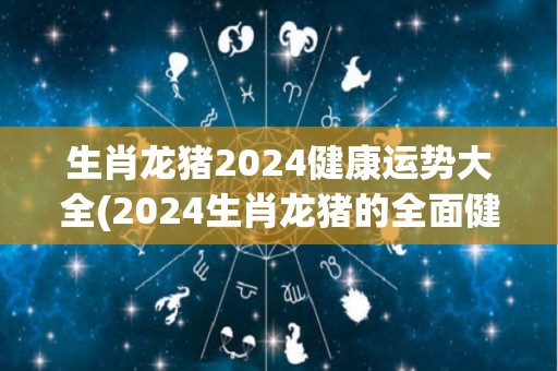 生肖龙猪2024健康运势大全(2024生肖龙猪的全面健康运势解析)