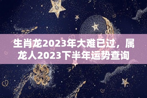 生肖龙2023年大难已过，属龙人2023下半年运势查询（属龙2023年全年运势）