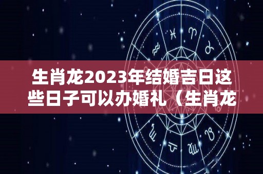 生肖龙2023年结婚吉日这些日子可以办婚礼（生肖龙2022年结婚好吗）