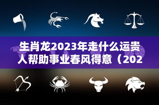 生肖龙2023年走什么运贵人帮助事业春风得意（2023年属龙的运气如何）