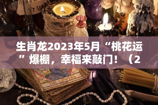 生肖龙2023年5月“桃花运”爆棚，幸福来敲门！（2023年属龙的是什么命五行）