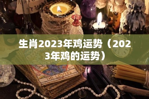 生肖2023年鸡运势（2023年鸡的运势）