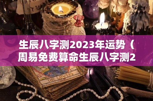 生辰八字测2023年运势（周易免费算命生辰八字测2023年运势）