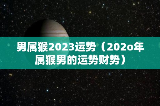 男属猴2023运势（202o年属猴男的运势财势）