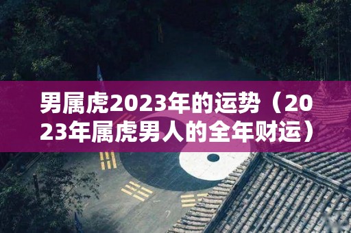 男属虎2023年的运势（2023年属虎男人的全年财运）