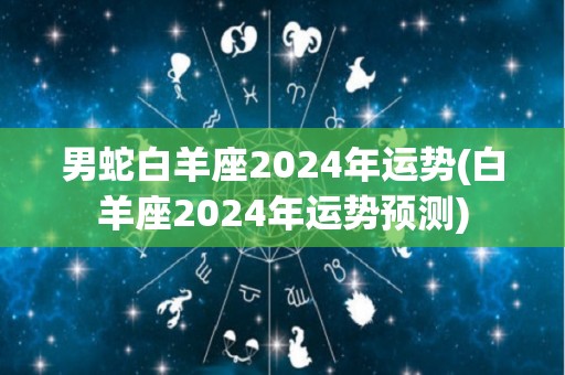 男蛇白羊座2024年运势(白羊座2024年运势预测)