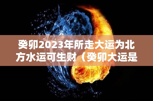 癸卯2023年所走大运为北方水运可生财（癸卯大运是水运还是木运）