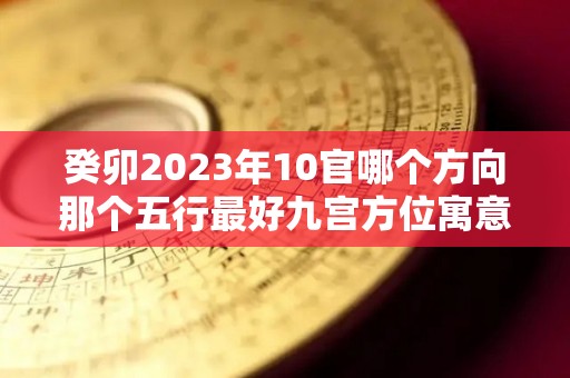 癸卯2023年10官哪个方向那个五行最好九宫方位寓意详解（癸卯十神是什么）