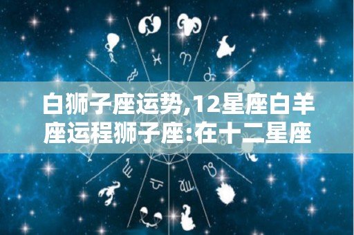 白狮子座运势,12星座白羊座运程狮子座:在十二星座中有3个星座是火相星座