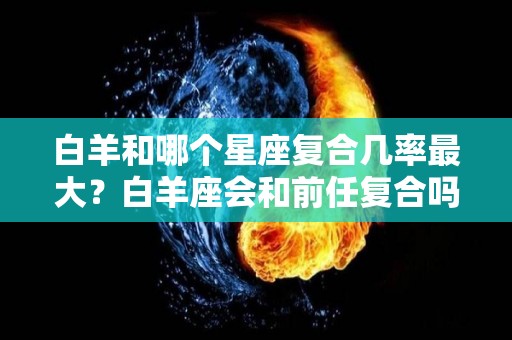 白羊和哪个星座复合几率最大？白羊座会和前任复合吗（白羊座和哪个星座谈恋爱最合适）