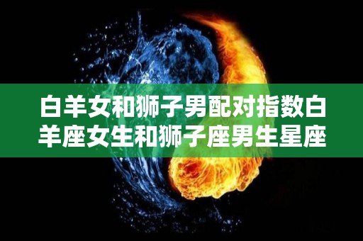 白羊女和狮子男配对指数白羊座女生和狮子座男生星座配对指数（白羊座女和狮子男合适吗）