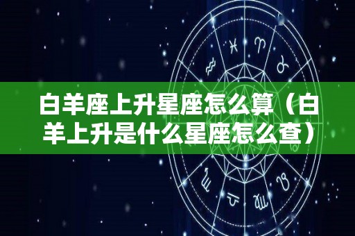 白羊座上升星座怎么算（白羊上升是什么星座怎么查）