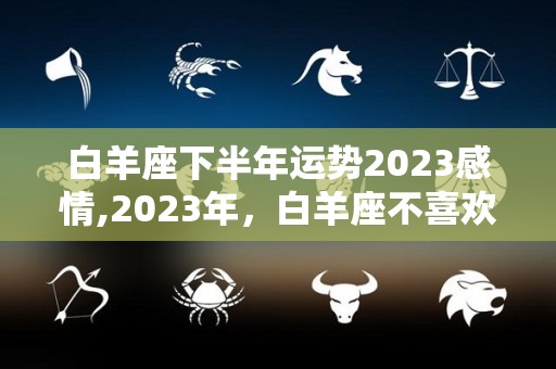 白羊座下半年运势2023感情,2023年，白羊座不喜欢轰轰烈烈的爱情，甚至是轰烈的轰烈的轰烈