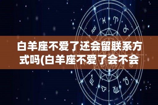 白羊座不爱了还会留联系方式吗(白羊座不爱了会不会直接说还是不会)