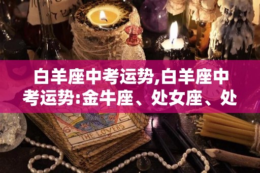 白羊座中考运势,白羊座中考运势:金牛座、处女座、处女座考试后整体运势上升