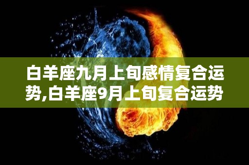 白羊座九月上旬感情复合运势,白羊座9月上旬复合运势总体来看，九月下旬复合运势总体来看