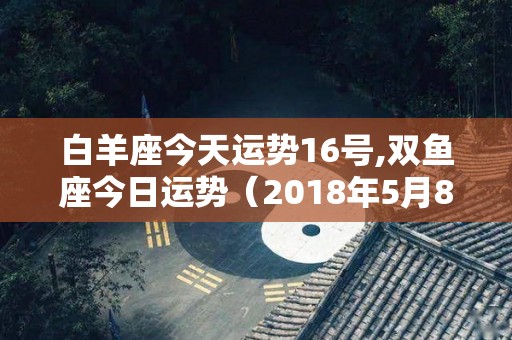 白羊座今天运势16号,双鱼座今日运势（2018年5月8日）