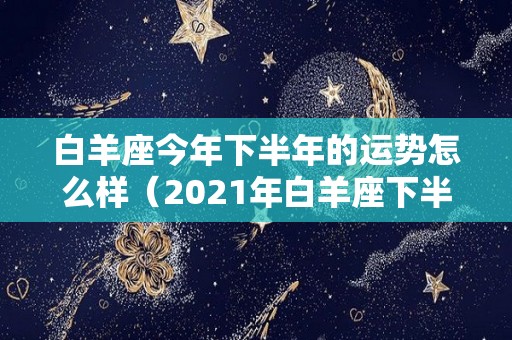 白羊座今年下半年的运势怎么样（2021年白羊座下半年运势注意事项）