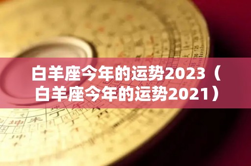 白羊座今年的运势2023（白羊座今年的运势2021）