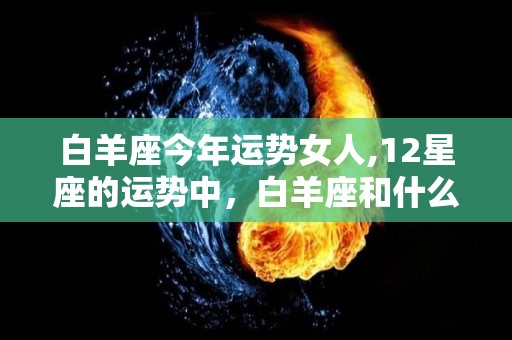 白羊座今年运势女人,12星座的运势中，白羊座和什么座最配