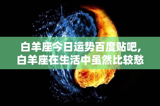 白羊座今日运势百度贴吧,白羊座在生活中虽然比较愁善感，但是内心也有点急躁不安