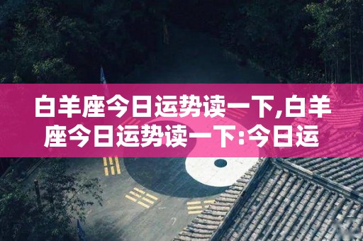 白羊座今日运势读一下,白羊座今日运势读一下:今日运势读一下:今日今日运势