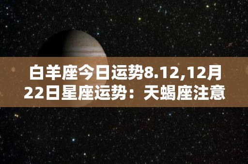 白羊座今日运势8.12,12月22日星座运势：天蝎座注意个人消费，注意金钱在投资