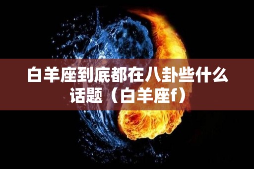 白羊座到底都在八卦些什么话题（白羊座f）