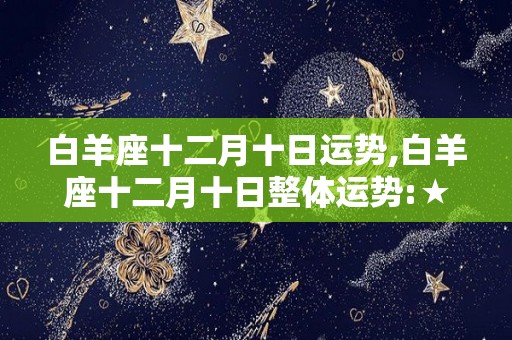 白羊座十二月十日运势,白羊座十二月十日整体运势:★★★☆今天白羊座面临很多麻烦