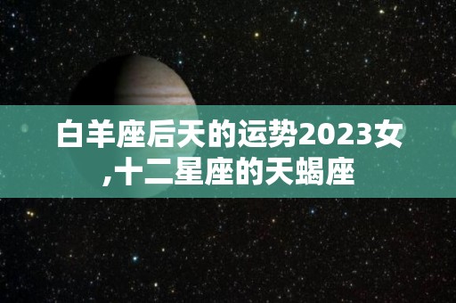 白羊座后天的运势2023女,十二星座的天蝎座