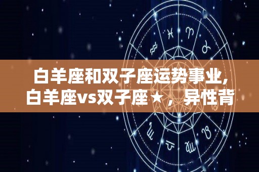 白羊座和双子座运势事业,白羊座vs双子座★，异性背后，往往都藏着谎言