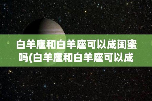 白羊座和白羊座可以成闺蜜吗(白羊座和白羊座可以成闺蜜吗知乎)