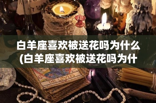 白羊座喜欢被送花吗为什么(白羊座喜欢被送花吗为什么呢)