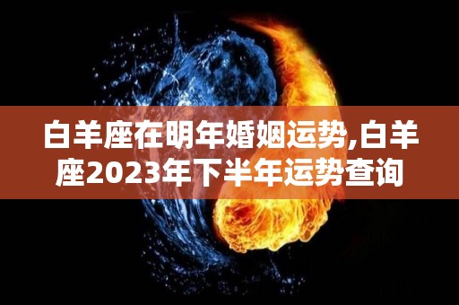 白羊座在明年婚姻运势,白羊座2023年下半年运势查询，爱情只是生命的唯一