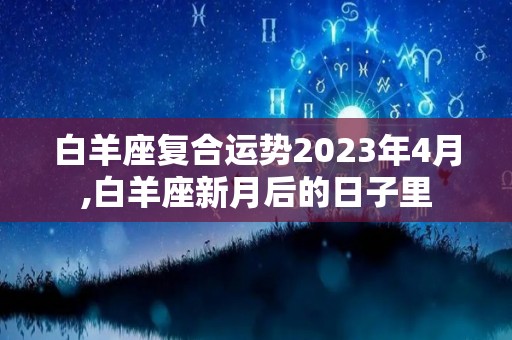 白羊座复合运势2023年4月,白羊座新月后的日子里