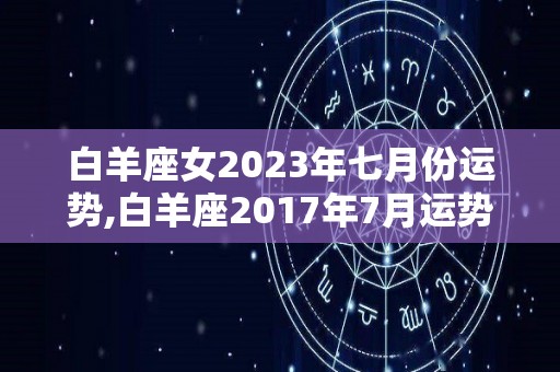 白羊座女2023年七月份运势,白羊座2017年7月运势进入7月，事业运势表现良好