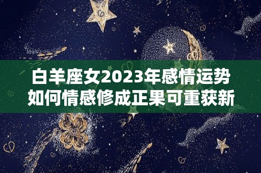 白羊座女2023年感情运势如何情感修成正果可重获新生（白羊女2022年运势）