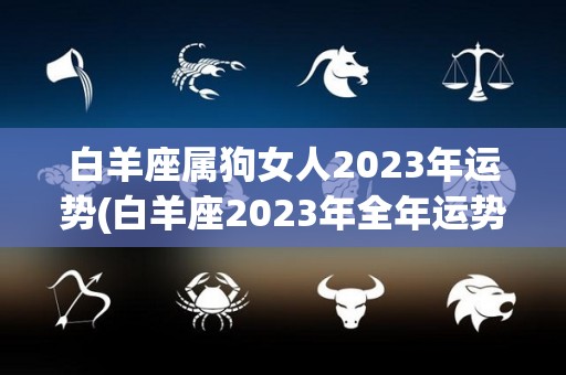 白羊座属狗女人2023年运势(白羊座2023年全年运势)