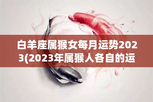 白羊座属猴女每月运势2023(2023年属猴人各自的运势)