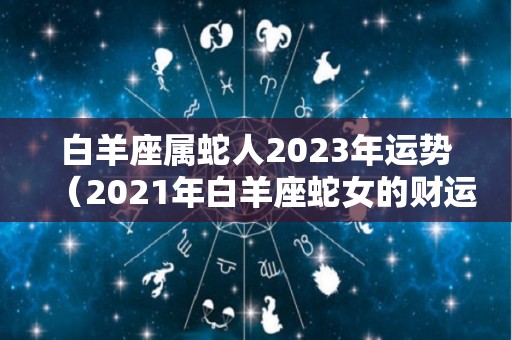 白羊座属蛇人2023年运势（2021年白羊座蛇女的财运）