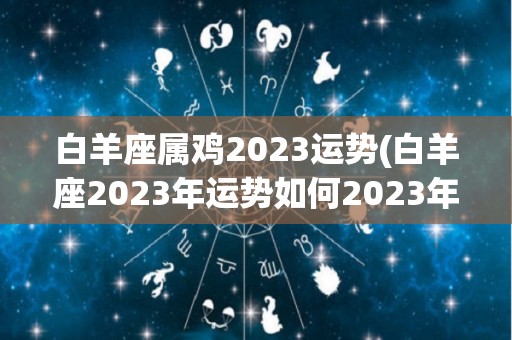 白羊座属鸡2023运势(白羊座2023年运势如何2023年里白羊座的运势情况)