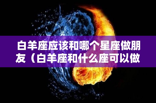 白羊座应该和哪个星座做朋友（白羊座和什么座可以做最好的朋友）