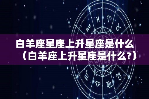 白羊座星座上升星座是什么（白羊座上升星座是什么?）