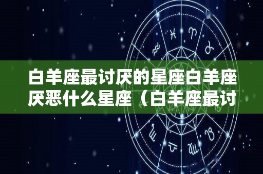 白羊座最讨厌的星座白羊座厌恶什么星座（白羊座最讨厌的3个星座）