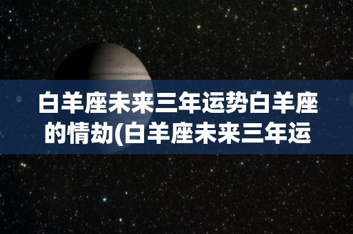 白羊座未来三年运势白羊座的情劫(白羊座未来三年运势，白羊座的情劫是什么)